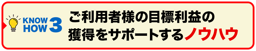 ご利用者様の目標利益の獲得をサポートするノウハウ